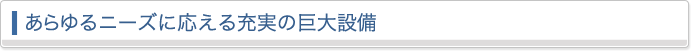 あらゆるニーズに応える充実の巨大設備