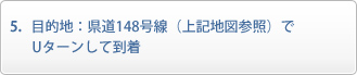目的地：県道148号線（上記地図参照）でUターンして到着